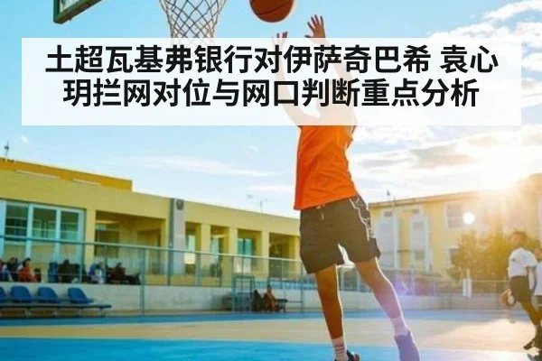 土超瓦基弗银行对伊萨奇巴希 袁心玥拦网对位与网口判断重点分析