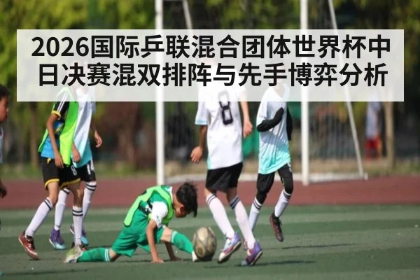 2026国际乒联混合团体世界杯中日决赛混双排阵与先手博弈分析