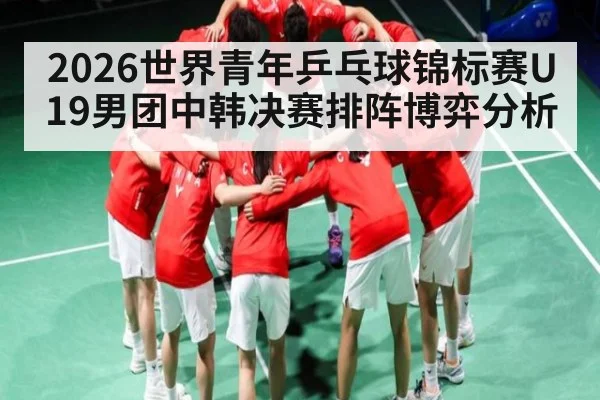 2026世界青年乒乓球锦标赛U19男团中韩决赛排阵博弈分析